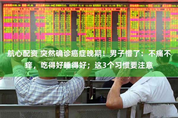 航心配资 突然确诊癌症晚期！男子懵了：不痛不痒，吃得好睡得好；这3个习惯要注意