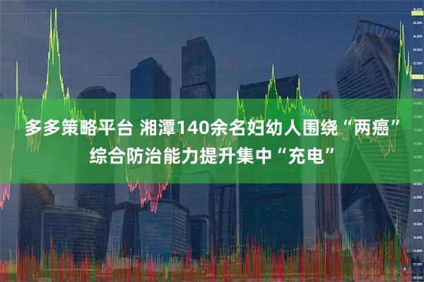 多多策略平台 湘潭140余名妇幼人围绕“两癌”综合防治能力提升集中“充电”