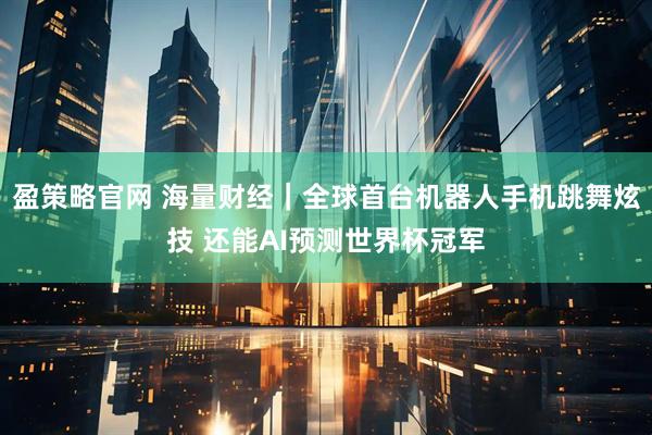 盈策略官网 海量财经|全球首台机器人手机跳舞炫技 还能AI预测世界杯冠军