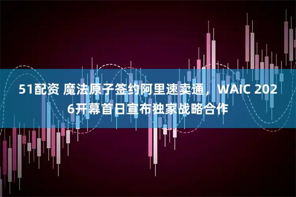 51配资 魔法原子签约阿里速卖通,WAIC 2026开幕首日宣布独家战略合作